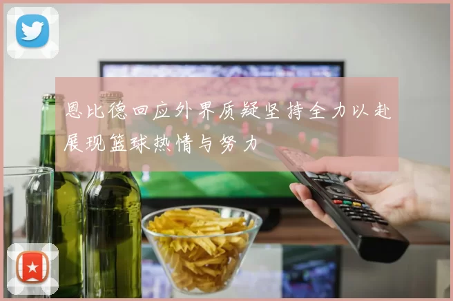恩比德回应外界质疑坚持全力以赴展现篮球热情与努力