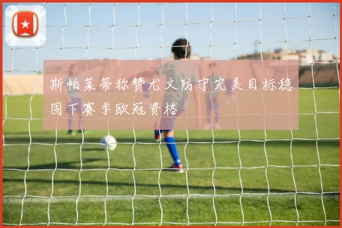 斯帕莱蒂称赞尤文防守完美目标稳固下赛季欧冠资格