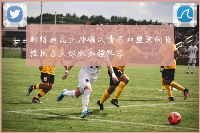 科特迪瓦主帅确认博尼加盟意向将择机召入球队加强阵容