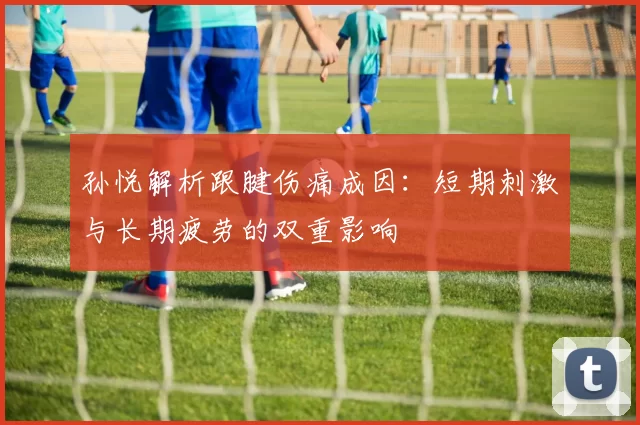 孙悦解析跟腱伤痛成因：短期刺激与长期疲劳的双重影响