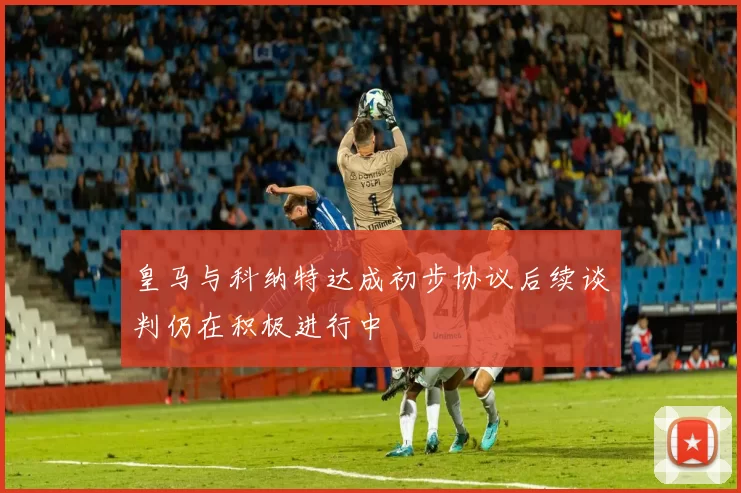 皇马与科纳特达成初步协议后续谈判仍在积极进行中