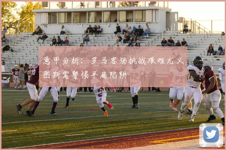 意甲分析：罗马客场挑战艰难尤文图斯需警惕平局陷阱