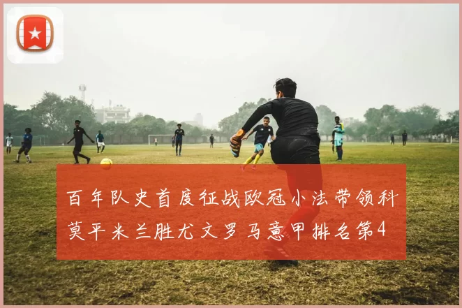 百年队史首度征战欧冠小法带领科莫平米兰胜尤文罗马意甲排名第4